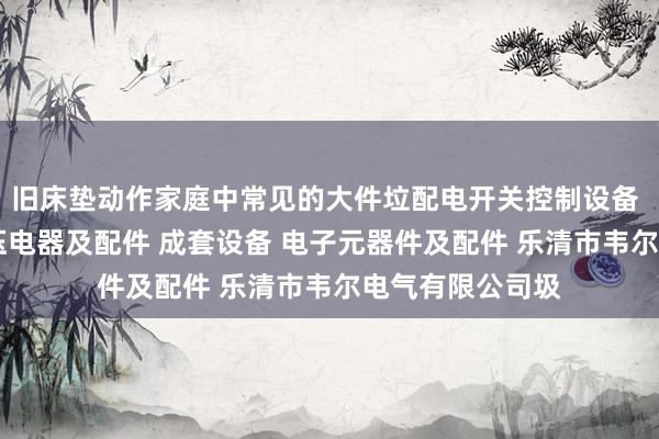 旧床垫动作家庭中常见的大件垃配电开关控制设备 塑料制品 高低压电器及配件 成套设备 电子元器件及配件 乐清市韦尔电气有限公司圾